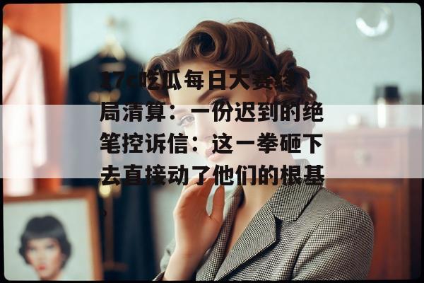 17c吃瓜每日大赛终局清算：一份迟到的绝笔控诉信：这一拳砸下去直接动了他们的根基。