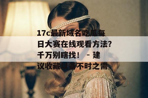 17c最新域名吃瓜每日大赛在线观看方法？千万别瞎找！ - 建议收藏以备不时之需