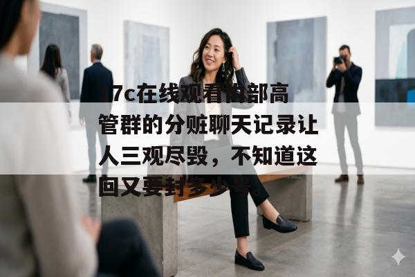 17c在线观看内部高管群的分赃聊天记录让人三观尽毁，不知道这回又要封多少号。