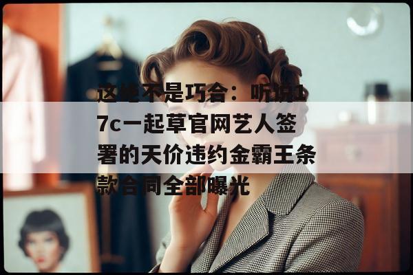 这绝不是巧合：听说17c一起草官网艺人签署的天价违约金霸王条款合同全部曝光