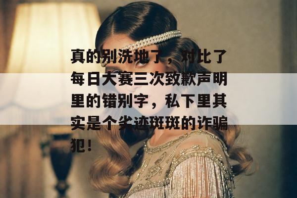真的别洗地了，对比了每日大赛三次致歉声明里的错别字，私下里其实是个劣迹斑斑的诈骗犯！