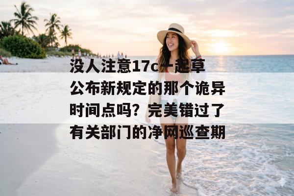 没人注意17c一起草公布新规定的那个诡异时间点吗？完美错过了有关部门的净网巡查期