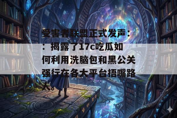 受害者联盟正式发声：：揭露了17c吃瓜如何利用洗脑包和黑公关强行在各大平台捂嘴路人。