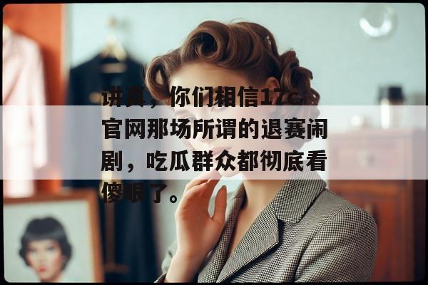 讲真，你们相信17c官网那场所谓的退赛闹剧，吃瓜群众都彻底看傻眼了。