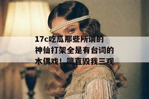 17c吃瓜那些所谓的神仙打架全是有台词的木偶戏！简直毁我三观