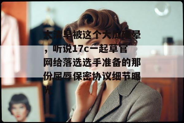 大清早被这个大瓜砸晕，听说17c一起草官网给落选选手准备的那份屈辱保密协议细节曝光