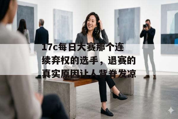 17c每日大赛那个连续弃权的选手，退赛的真实原因让人背脊发凉