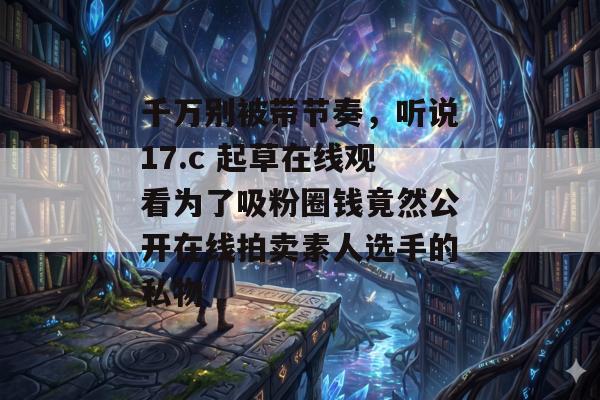千万别被带节奏，听说17.c 起草在线观看为了吸粉圈钱竟然公开在线拍卖素人选手的私物