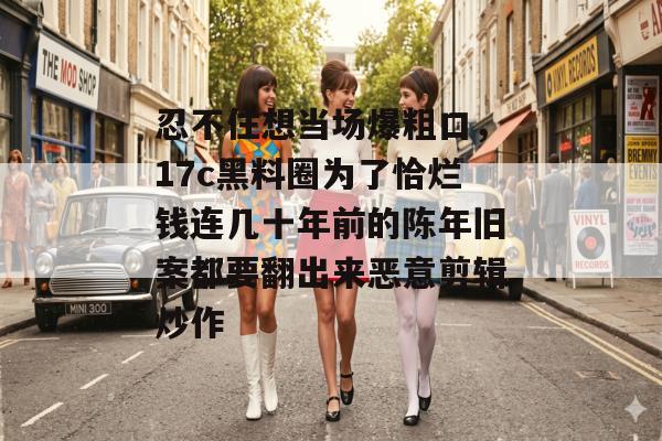忍不住想当场爆粗口，17c黑料圈为了恰烂钱连几十年前的陈年旧案都要翻出来恶意剪辑炒作
