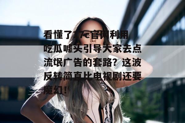 看懂了17c官网利用吃瓜噱头引导大家去点流氓广告的套路？这波反转简直比电视剧还要魔幻！