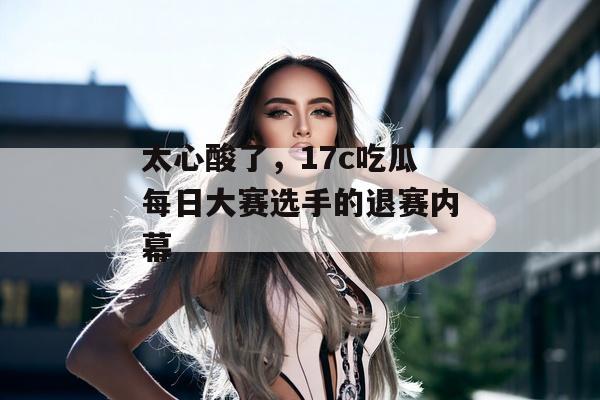 太心酸了，17c吃瓜每日大赛选手的退赛内幕